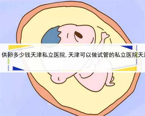 做代孕成功率是多少，供卵多少钱天津私立医院,天津可以做试管的私立医院天