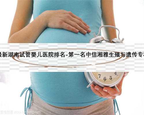 2021最新湖南试管婴儿医院排名-第一名中信湘雅生殖与遗传专科医院