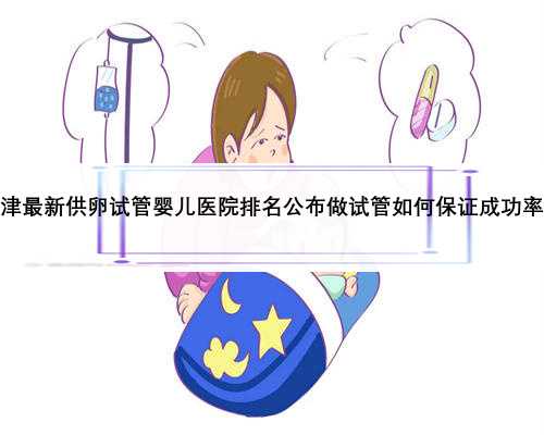天津最新供卵试管婴儿医院排名公布做试管如何保证成功率？