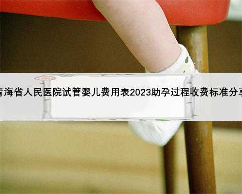 青海省人民医院试管婴儿费用表2023助孕过程收费标准分享
