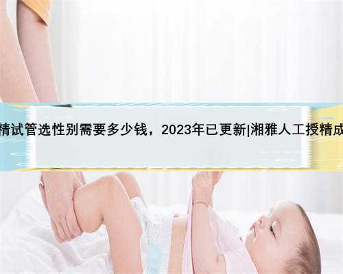 湘雅做供精试管选性别需要多少钱，2023年已更新|湘雅人工授精成功率高吗