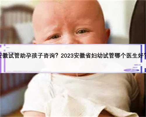 安徽试管助孕孩子咨询？2023安徽省妇幼试管哪个医生好？