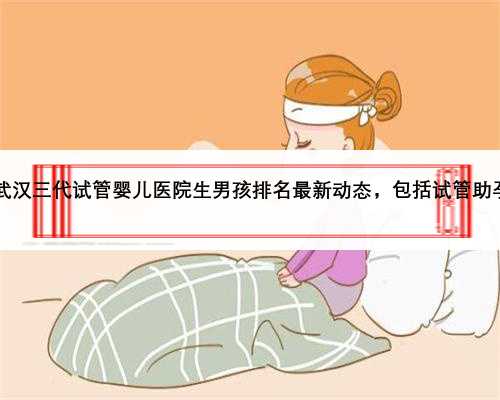 2023武汉三代试管婴儿医院生男孩排名最新动态，包括试管助孕费用