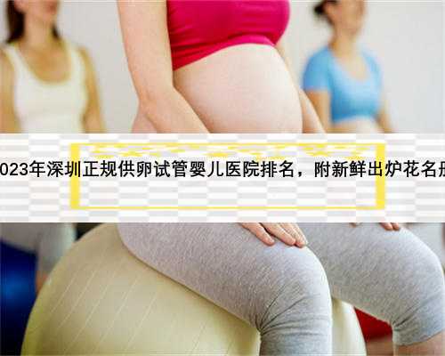 2023年深圳正规供卵试管婴儿医院排名，附新鲜出炉花名册