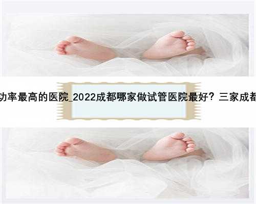 广州做试管成功率最高的医院_2022成都哪家做试管医院最好？三家成都试管医院