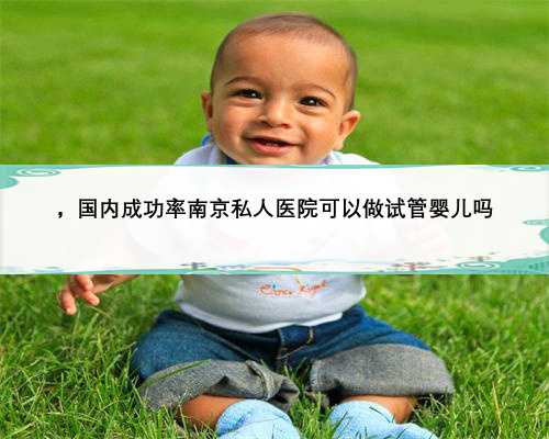 ，国内成功率南京私人医院可以做试管婴儿吗