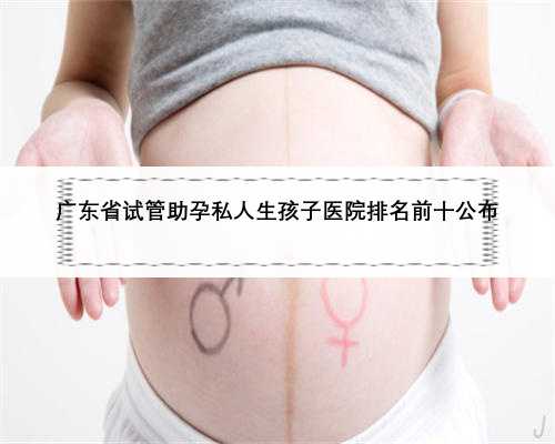 广东省试管助孕私人生孩子医院排名前十公布